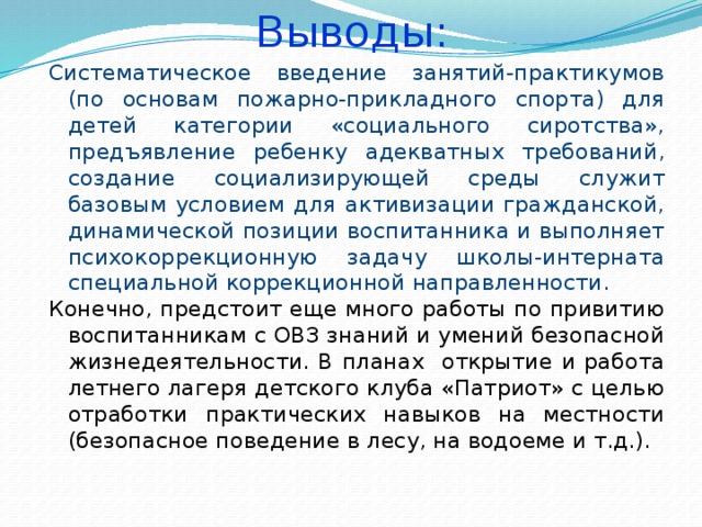 Выводы: Систематическое введение занятий-практикумов (по основам пожарно-прикладного спорта) для детей категории «социального сиротства», предъявление ребенку адекватных требований, создание социализирующей среды служит базовым условием для активизации гражданской, динамической позиции воспитанника и выполняет психокоррекционную задачу школы-интерната специальной коррекционной направленности. Конечно, предстоит еще много работы по привитию воспитанникам с ОВЗ знаний и умений безопасной жизнедеятельности. В планах открытие и работа летнего лагеря детского клуба «Патриот» с целью отработки практических навыков на местности (безопасное поведение в лесу, на водоеме и т.д.).  