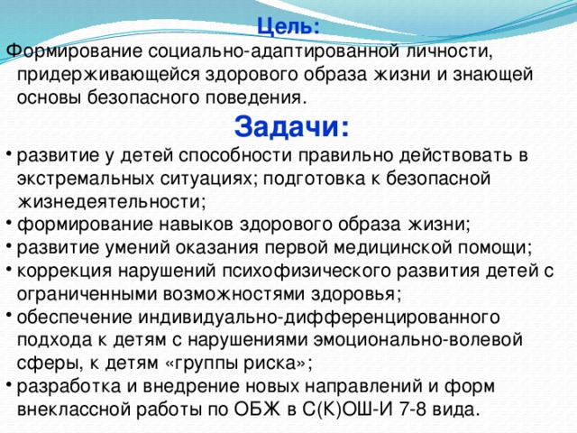  Цель:  Формирование социально-адаптированной личности, придерживающейся здорового образа жизни и знающей основы безопасного поведения. Задачи: развитие у детей способности правильно действовать в экстремальных ситуациях; подготовка к безопасной жизнедеятельности; формирование навыков здорового образа жизни; развитие умений оказания первой медицинской помощи; коррекция нарушений психофизического развития детей с ограниченными возможностями здоровья; обеспечение индивидуально-дифференцированного подхода к детям с нарушениями эмоционально-волевой сферы, к детям «группы риска»; разработка и внедрение новых направлений и форм внеклассной работы по ОБЖ в С(К)ОШ-И 7-8 вида.   