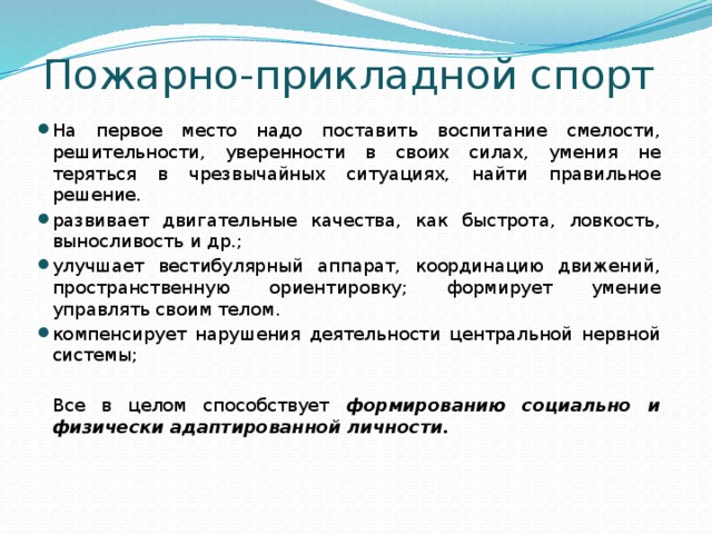 Пожарно-прикладной спорт На первое место надо поставить воспитание смелости, решительности, уверенности в своих силах, умения не теряться в чрезвычайных ситуациях, найти правильное решение. развивает двигательные качества, как быстрота, ловкость, выносливость и др.; улучшает вестибулярный аппарат, координацию движений, пространственную ориентировку; формирует умение управлять своим телом. компенсирует нарушения деятельности центральной нервной системы;  Все в целом способствует формированию социально и физически адаптированной личности. 