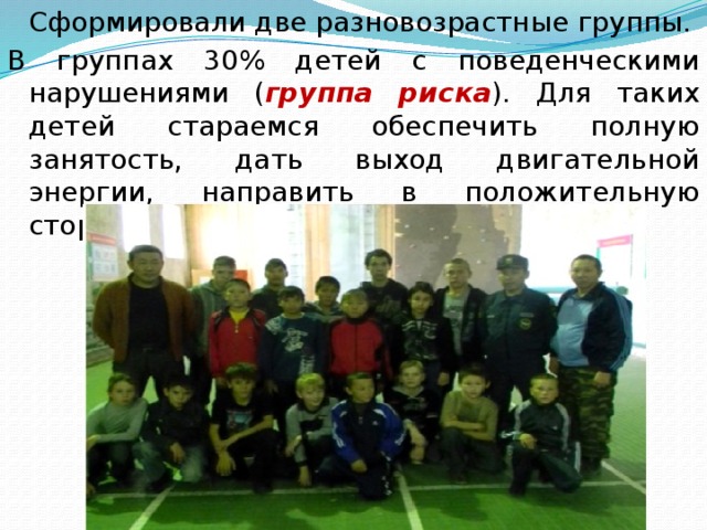  Сформировали две разновозрастные группы. В группах 30% детей с поведенческими нарушениями ( группа риска ). Для таких детей стараемся обеспечить полную занятость, дать выход двигательной энергии, направить в положительную сторону, стремление к лидерству. 