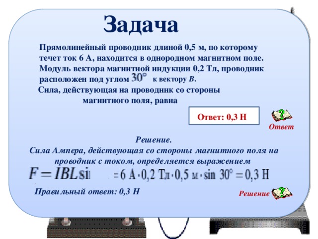 Задача Прямолинейный проводник длиной 0,5 м, по которому течет ток 6 А, находится в однородном магнитном поле. Модуль вектора магнитной индукции 0,2 Тл, проводник расположен под углом к вектору В . Сила, действующая на проводник со стороны магнитного поля, равна   Ответ: 0,3 Н Ответ Решение. Сила Ампера, действующая со стороны магнитного поля на проводник с током, определяется выражением . Правильный ответ: 0,3 Н Решение 12 