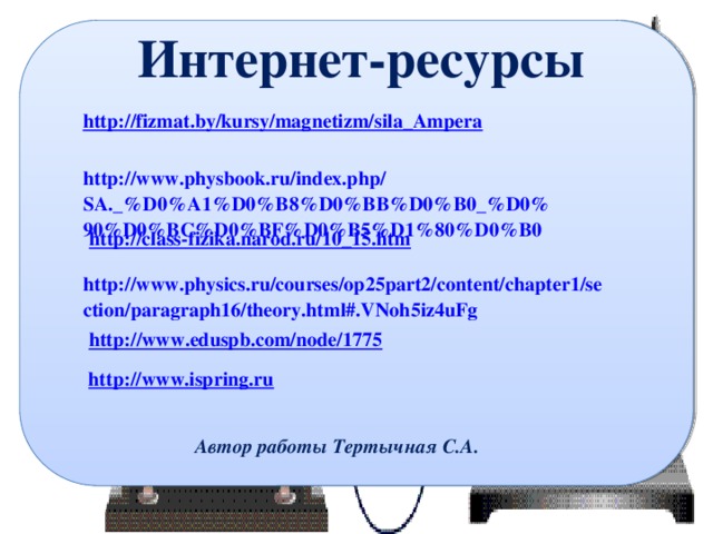 Интернет-ресурсы http://fizmat.by/kursy/magnetizm/sila_Ampera http://www.physbook.ru/index.php/SA._%D0%A1%D0%B8%D0%BB%D0%B0_%D0%90%D0%BC%D0%BF%D0%B5%D1%80%D0%B0 http://class-fizika.narod.ru/10_15.htm http://www.physics.ru/courses/op25part2/content/chapter1/section/paragraph16/theory.html#.VNoh5iz4uFg  http://www.eduspb.com/node/1775 http://www.ispring.ru  Автор работы Тертычная С.А. 