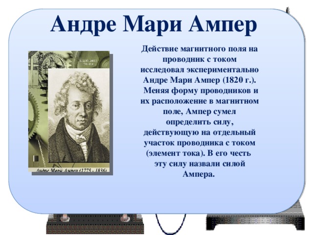 Андре Мари Ампер Действие магнитного поля на проводник с током исследовал экспериментально Андре Мари Ампер (1820 г.).  Меняя форму проводников и их расположение в магнитном поле, Ампер сумел определить силу, действующую на отдельный участок проводника с током (элемент тока). В его честь эту силу назвали силой Ампера. 