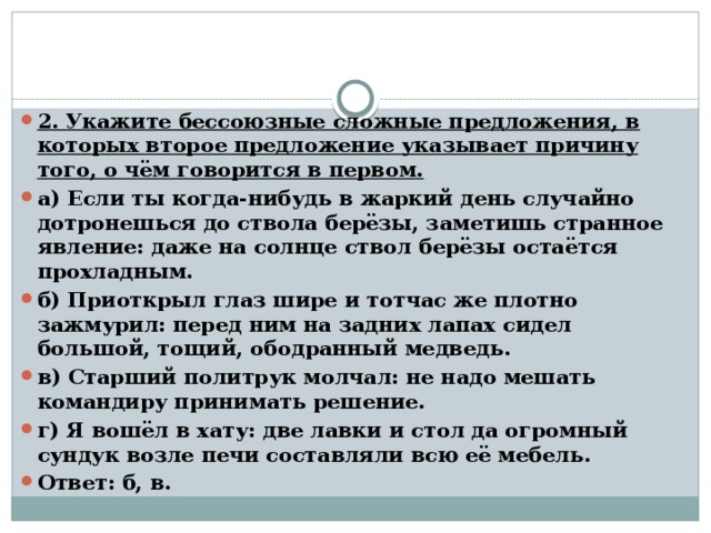 2. Укажите бессоюзные сложные предложения, в которых второе предложение указывает причину того, о чём говорится в первом. а) Если ты когда-нибудь в жаркий день случайно дотронешься до ствола берёзы, заметишь странное явление: даже на солнце ствол берёзы остаётся прохладным. б) Приоткрыл глаз шире и тотчас же плотно зажмурил: перед ним на задних лапах сидел большой, тощий, ободранный медведь. в) Старший политрук молчал: не надо мешать командиру принимать решение. г) Я вошёл в хату: две лавки и стол да огромный сундук возле печи составляли всю её мебель. Ответ: б, в.  