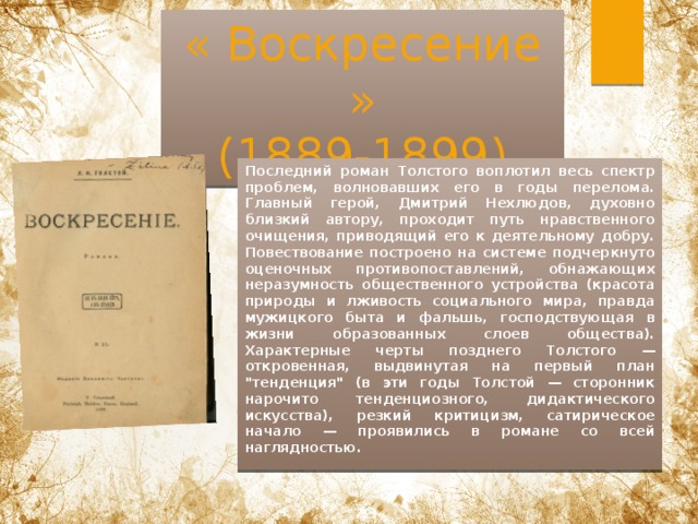 « Воскресение »  (1889-1899) Последний роман Толстого воплотил весь спектр проблем, волновавших его в годы перелома. Главный герой, Дмитрий Нехлюдов, духовно близкий автору, проходит путь нравственного очищения, приводящий его к деятельному добру. Повествование построено на системе подчеркнуто оценочных противопоставлений, обнажающих неразумность общественного устройства (красота природы и лживость социального мира, правда мужицкого быта и фальшь, господствующая в жизни образованных слоев общества). Характерные черты позднего Толстого — откровенная, выдвинутая на первый план 