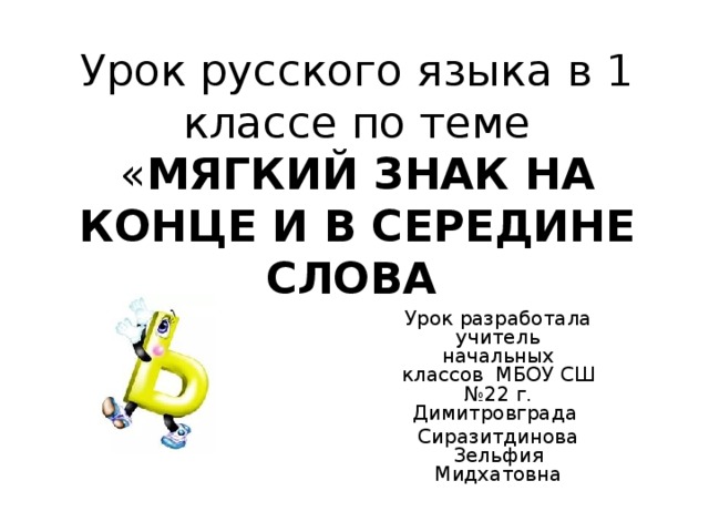 Урок русского языка в 1 классе по теме « МЯГКИЙ ЗНАК НА КОНЦЕ И В СЕРЕДИНЕ СЛОВА  Урок разработала учитель начальных классов МБОУ СШ №22 г. Димитровграда Сиразитдинова Зельфия Мидхатовна 