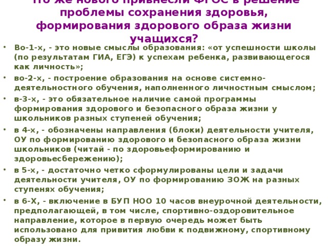 Что же нового привнесли ФГОС в решение проблемы сохранения здоровья, формирования здорового образа жизни учащихся?   Во-1-х, - это новые смыслы образования: «от успешности школы (по результатам ГИА, ЕГЭ) к успехам ребенка, развивающегося как личность»; во-2-х, - построение образования на основе системно-деятельностного обучения, наполненного личностным смыслом; в-3-х, - это обязательное наличие самой программы формирования здорового и безопасного образа жизни у школьников разных ступеней обучения; в 4-х, - обозначены направления (блоки) деятельности учителя, ОУ по формированию здорового и безопасного образа жизни школьников (читай - по здоровьеформированию и здоровьесбережению); в 5-х, - достаточно четко сформулированы цели и задачи деятельности учителя, ОУ по формированию ЗОЖ на разных ступенях обучения; в 6-Х, - включение в БУП НОО 10 часов внеурочной деятельности, предполагающей, в том числе, спортивно-оздоровительное направление, которое в первую очередь может быть использовано для привития любви к подвижному, спортивному образу жизни.   