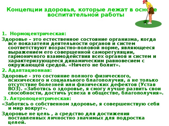  Концепции здоровья, которые лежат в основе  воспитательной работы   1. Нормоцентрическая: Здоровье – это  естественное состояние организма, когда все показатели деятельности органов и систем соответствуют возрастно-половой норме, являющееся выражением его совершенной саморегуляции, гармоничного взаимодействия всех органов и систем и характеризующееся динамическим равновесием с окружающей средой. «Ничего не болит». 2. Адаптационная: Здоровье - это состояние полного физического, психического и социального благополучия, а не только отсутствие болезней или физических дефектов (Устав ВОЗ). «Заботясь о здоровье, я смогу лучше развить свои способности, достичь успеха в обществе, благополучия».  3. Антропоцентрическая: «Заботясь о собственном здоровье, я совершенствую себя и мир вокруг». Здоровье не цель , а средство для достижения поставленных личностно значимых для подростка целей.   