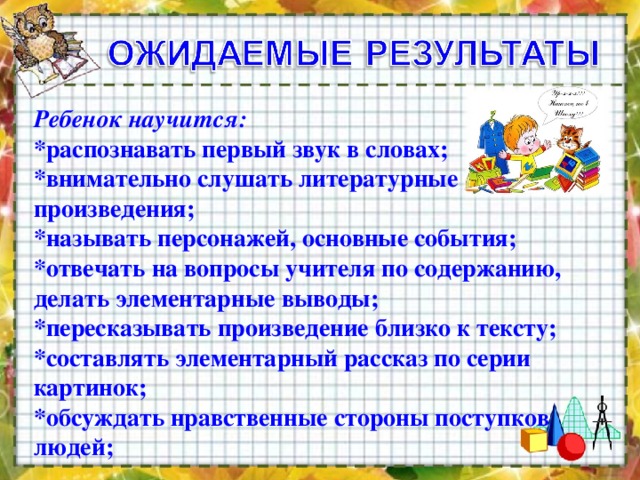 Ребенок научится:    *распознавать первый звук в словах;   *внимательно слушать литературные произведения;   *называть персонажей, основные события;   *отвечать на вопросы учителя по содержанию, делать элементарные выводы;   *пересказывать произведение близко к тексту;   *составлять элементарный рассказ по серии картинок;   *обсуждать нравственные стороны поступков людей;       
