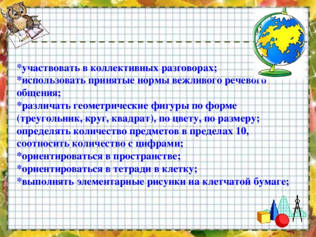 *участвовать в коллективных разговорах;   *использовать принятые нормы вежливого речевого общения;   *различать геометрические фигуры по форме (треугольник, круг, квадрат), по цвету, по размеру;   определять количество предметов в пределах 10, соотносить количество с цифрами;   *ориентироваться в пространстве;   *ориентироваться в тетради в клетку;   *выполнять элементарные рисунки на клетчатой бумаге;    