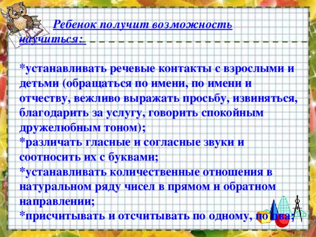  Ребенок получит возможность научиться:    *устанавливать речевые контакты с взрослыми и детьми (обращаться по имени, по имени и отчеству, вежливо выражать просьбу, извиняться, благодарить за услугу, говорить спокойным дружелюбным тоном);   *различать гласные и согласные звуки и соотносить их с буквами;   *устанавливать количественные отношения в натуральном ряду чисел в прямом и обратном направлении;   *присчитывать и отсчитывать по одному, по два;    