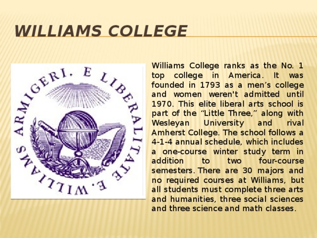 Williams College Williams College ranks as the No. 1 top college in America. It was founded in 1793 as a men’s college and women weren't admitted until 1970. This elite liberal arts school is part of the “Little Three,” along with Wesleyan University and rival Amherst College. The school follows a 4-1-4 annual schedule, which includes a one-course winter study term in addition to two four-course semesters. There are 30 majors and no required courses at Williams, but all students must complete three arts and humanities, three social sciences and three science and math classes.  