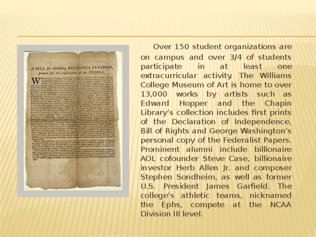   Over 150 student organizations are on campus and over 3/4 of students participate in at least one extracurricular activity. The Williams College Museum of Art is home to over 13,000 works by artists such as Edward Hopper and the Chapin Library’s collection includes first prints of the Declaration of Independence, Bill of Rights and George Washington’s personal copy of the Federalist Papers. Prominent alumni include billionaire AOL cofounder Steve Case, billionaire investor Herb Allen Jr. and composer Stephen Sondheim, as well as former U.S. President James Garfield. The college’s athletic teams, nicknamed the Ephs, compete at the NCAA Division III level. 