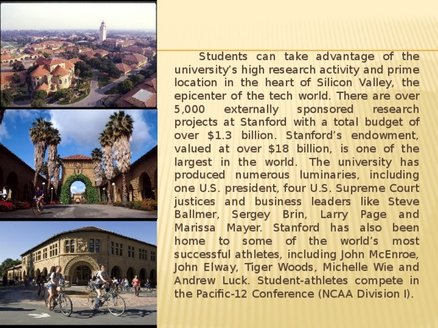  Students can take advantage of the university’s high research activity and prime location in the heart of Silicon Valley, the epicenter of the tech world. There are over 5,000 externally sponsored research projects at Stanford with a total budget of over $1.3 billion. Stanford’s endowment, valued at over $18 billion, is one of the largest in the world.  The university has produced numerous luminaries, including one U.S. president, four U.S. Supreme Court justices and business leaders like Steve Ballmer, Sergey Brin, Larry Page and Marissa Mayer. Stanford has also been home to some of the world’s most successful athletes, including John McEnroe, John Elway, Tiger Woods, Michelle Wie and Andrew Luck. Student-athletes compete in the Pacific-12 Conference (NCAA Division I). 