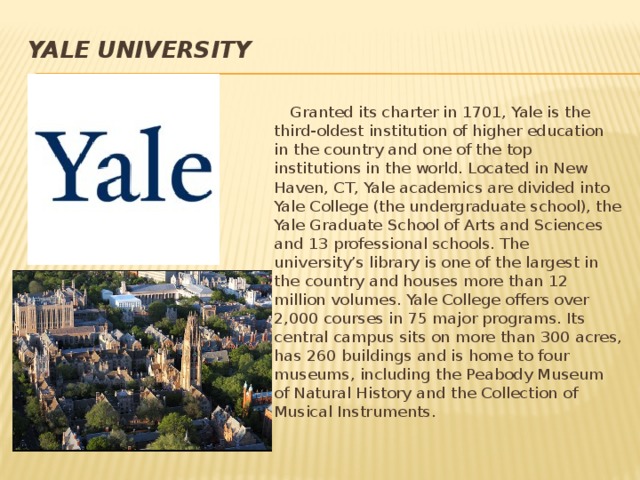 Yale  University    Granted its charter in 1701, Yale is the third-oldest institution of higher education in the country and one of the top institutions in the world. Located in New Haven, CT, Yale academics are divided into Yale College (the undergraduate school), the Yale Graduate School of Arts and Sciences and 13 professional schools. The university’s library is one of the largest in the country and houses more than 12 million volumes. Yale College offers over 2,000 courses in 75 major programs. Its central campus sits on more than 300 acres, has 260 buildings and is home to four museums, including the Peabody Museum of Natural History and the Collection of Musical Instruments.  