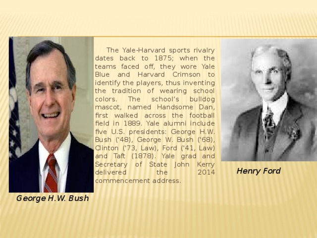  The Yale-Harvard sports rivalry dates back to 1875; when the teams faced off, they wore Yale Blue and Harvard Crimson to identify the players, thus inventing the tradition of wearing school colors. The school’s bulldog mascot, named Handsome Dan, first walked across the football field in 1889. Yale alumni include five U.S. presidents: George H.W. Bush ('48), George W. Bush ('68), Clinton ('73, Law), Ford ('41, Law) and Taft (1878). Yale grad and Secretary of State John Kerry delivered the 2014 commencement address. Henry Ford   George H.W. Bush 