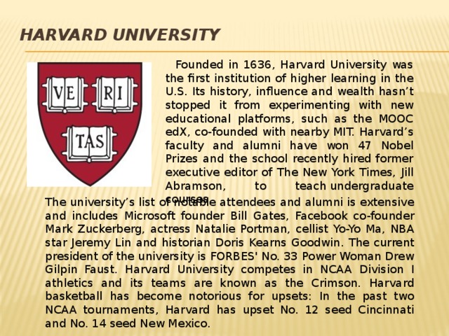 Harvard  University    Founded in 1636, Harvard University was the first institution of higher learning in the U.S. Its history, influence and wealth hasn’t stopped it from experimenting with new educational platforms, such as the MOOC edX, co-founded with nearby MIT. Harvard’s faculty and alumni have won 47 Nobel Prizes and the school recently hired former executive editor of The New York Times, Jill Abramson, to teach undergraduate courses.  The university’s list of notable attendees and alumni is extensive and includes Microsoft founder Bill Gates, Facebook co-founder Mark Zuckerberg, actress Natalie Portman, cellist Yo-Yo Ma, NBA star Jeremy Lin and historian Doris Kearns Goodwin. The current president of the university is FORBES' No. 33 Power Woman Drew Gilpin Faust. Harvard University competes in NCAA Division I athletics and its teams are known as the Crimson. Harvard basketball has become notorious for upsets: In the past two NCAA tournaments, Harvard has upset No. 12 seed Cincinnati and No. 14 seed New Mexico. 