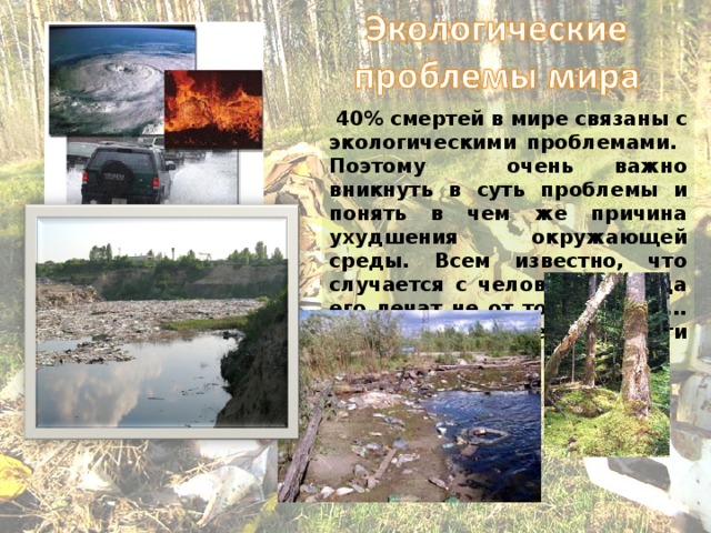  40% смертей в мире связаны с экологическими проблемами. Поэтому очень важно вникнуть в суть проблемы и понять в чем же причина ухудшения окружающей среды. Всем известно, что случается с человеком, когда его лечат не от той болезни... То же самое может произойти с экологией.  