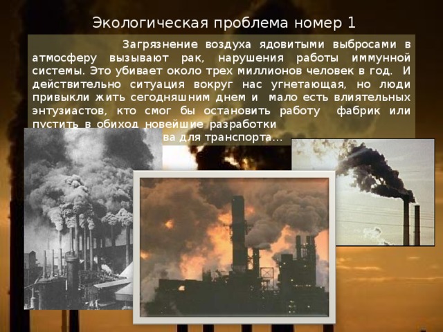 Экологическая проблема номер 1  Загрязнение воздуха ядовитыми выбросами в атмосферу вызывают рак, нарушения работы иммунной системы. Это убивает около трех миллионов человек в год. И действительно ситуация вокруг нас угнетающая, но люди привыкли жить сегодняшним днем и мало есть влиятельных энтузиастов, кто смог бы остановить работу фабрик или пустить в обиход новейшие разработки экологического топлива для транспорта… 