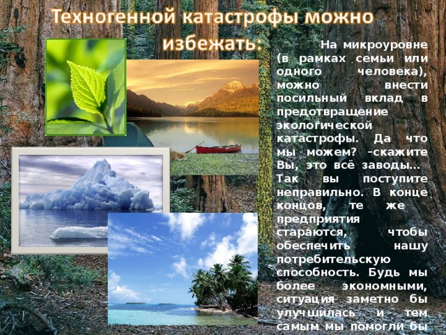  На микроуровне (в рамках семьи или одного человека), можно внести посильный вклад в предотвращение экологической катастрофы. Да что мы можем? –скажите Вы, это всё заводы… Так вы поступите неправильно. В конце концов, те же предприятия стараются, чтобы обеспечить нашу потребительскую способность. Будь мы более экономными, ситуация заметно бы улучшилась и тем самым мы помогли бы «взять климату себя в руки»! 