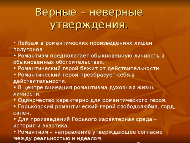 Верные – неверные утверждения.  Пейзаж в романтических произведениях лишен полутонов.  Романтизм предполагает обыкновенную личность в обыкновенных обстоятельствах.  Романтический герой бежит от действительности.  Романтический герой преобразует себя в действительности.  В центре внимания романтизма духовная жизнь личности.  Одиночество характерно для романтического героя.  Горьковский романтический герой свободолюбив, горд, силен.  Для произведений Горького характерная среда – история и экзотика.  Романтизм – направление утверждающее согласие между реальностью и идеалом.  В произведениях Горького человек равен Богу. 