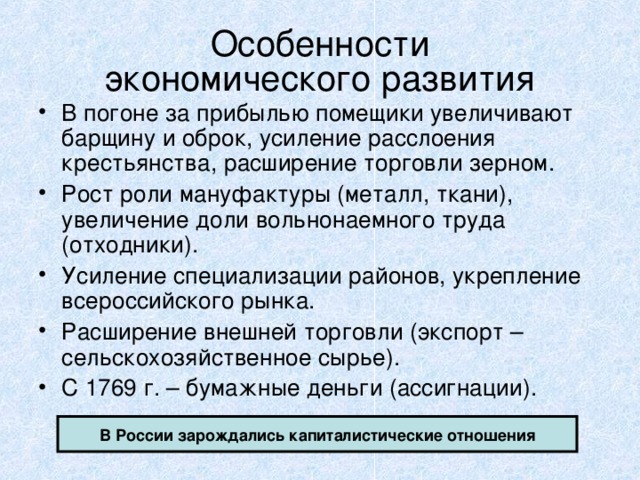 Особенности  экономического развития В погоне за прибылью помещики увеличивают барщину и оброк, усиление расслоения крестьянства, расширение торговли зерном. Рост роли мануфактуры (металл, ткани), увеличение доли вольнонаемного труда (отходники). Усиление специализации районов, укрепление всероссийского рынка. Расширение внешней торговли (экспорт – сельскохозяйственное сырье). С 1769 г. – бумажные деньги (ассигнации). В России зарождались капиталистические отношения 