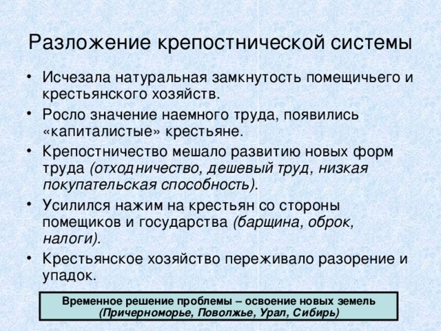 Разложение крепостнической системы Исчезала натуральная замкнутость помещичьего и крестьянского хозяйств. Росло значение наемного труда, появились «капиталистые» крестьяне. Крепостничество мешало развитию новых форм труда (отходничество, дешевый труд, низкая покупательская способность). Усилился нажим на крестьян со стороны помещиков и государства (барщина, оброк, налоги). Крестьянское хозяйство переживало разорение и упадок. Временное решение проблемы – освоение новых земель (Причерноморье, Поволжье, Урал, Сибирь) 
