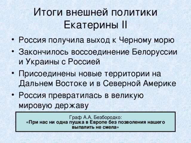 Итоги внешней политики Екатерины II Россия получила выход к Черному морю Закончилось воссоединение Белоруссии и Украины с Россией Присоединены новые территории на Дальнем Востоке и в Северной Америке Россия превратилась в великую мировую державу Граф А.А. Безбородко: «При нас ни одна пушка в Европе без позволения нашего выпалить не смела» 