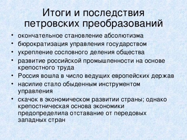 Итоги и последствия  петровских преобразований окончательное становление абсолютизма бюрократизация управления государством укрепление сословного деления общества развитие российской промышленности на основе крепостного труда Россия вошла в число ведущих европейских держав насилие стало обыденным инструментом управления скачок в экономическом развитии страны; однако крепостническая основа экономики предопределила отставание от передовых западных стран  