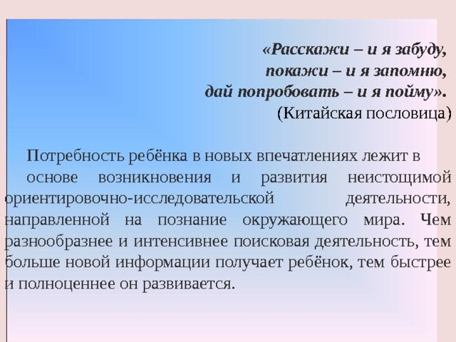 «Расскажи – и я забуду, покажи – и я запомню,  дай попробовать – и я пойму».  (Китайская пословица) Потребность ребёнка в новых впечатлениях лежит в основе возникновения и развития неистощимой ориентировочно-исследовательской деятельности, направленной на познание окружающего мира. Чем разнообразнее и интенсивнее поисковая деятельность, тем больше новой информации получает ребёнок, тем быстрее и полноценнее он развивается. 