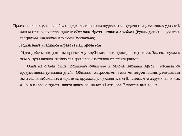 Проекты наших учеников были представлены на конкурсах и конференциях различных уровней: одним из них является проект «Теснина  Аргов - наше наследие »  ( Руководитель - учитель географии Танделова Альбина Сослановна)  Подготовка учащихся к работе над проектом  Идея работы над данным проектом у клуба возникла примерно год назад. Волею случая к ним в руки попала небольшая брошюра с историческими очерками.  Одна из статей была посвящена событиям в районе Теснины Аргов, начиная со средневековья до наших дней. Общаясь с взрослыми и своими сверстниками, рассказывая им о своих небольших открытиях, кружковцы сделали для себя вывод, что окружающие, так же, как и они когда-то, почти ничего не знают об истории Эльхотовских ворот. 