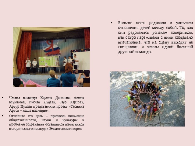 Больше всего радовали и удивляли отношения детей между собой. То, как они радовались успехам соперников, как остро переживали с ними создавало впечатление, что на сцену выходят не соперники, а члены одной большой дружной команды.  Члены команды Карина Джиоева, Алина Мукагова, Руслан Дудаев, Заур Картоев, Артур Пухаев представляли проект «Теснина Аргов – наше наследие». Основная его цель – привлечь внимание общественности, науки и культуры к проблеме сохранения оставшихся памятников исторического наследия Эльхотовских ворот.  