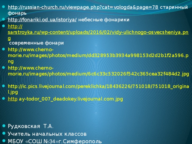http://russian-church.ru/viewpage.php?cat=vologda&page=78 старинный фонарь http://fonariki.od.ua/istoriya/ небесные фонарики http:// sarstroyka.ru/wp-content/uploads/2016/02/vidy-ulichnogo-osvecsheniya.png  современные фонари http://www.cherno-morie.ru/images/photos/medium/dd328953b3934a998153d2d2b1f2a596.png http://www.cherno-morie.ru/images/photos/medium/6c6c33c532026f542c365cea32f484d2.jpg   http://ic.pics.livejournal.com/pereklichka/18436226/751018/751018_original.jpg http  ay-todor_007_deadokey.livejournal.com.jpg Рудковская Т.А. Учитель начальных классов МБОУ «СОШ № 34 »г.Симферополь 