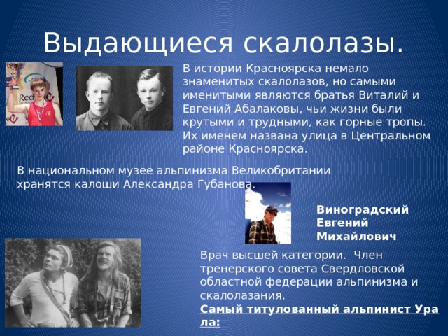 Выдающиеся скалолазы. В истории Красноярска немало знаменитых скалолазов, но самыми именитыми являются братья Виталий и Евгений Абалаковы, чьи жизни были крутыми и трудными, как горные тропы. Их именем названа улица в Центральном районе Красноярска.    В национальном музее альпинизма Великобритании хранятся калоши Александра Губанова. Виноградский Евгений Михайлович Врач высшей категории.  Член тренерского совета Свердловской областной федерации альпинизма и скалолазания. Самый титулованный альпинист Урала:   «Почетный гражданин города Екатеринбурга». 