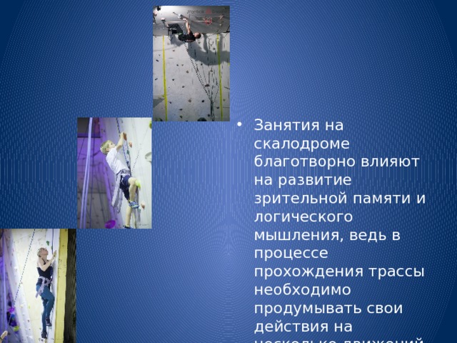 Занятия на скалодроме благотворно влияют на развитие зрительной памяти и логического мышления, ведь в процессе прохождения трассы необходимо продумывать свои действия на несколько движений вперед. 