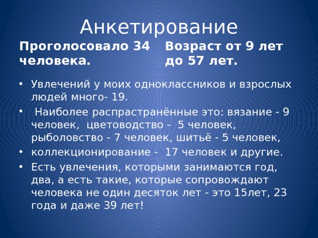 Анкетирование Проголосовало 34 человека. Возраст от 9 лет до 57 лет. Увлечений у моих одноклассников и взрослых людей много- 19.  Наиболее распрастранённые это: вязание - 9 человек, цветоводство - 5 человек, рыболовство - 7 человек, шитьё - 5 человек, коллекционирование - 17 человек и другие. Есть увлечения, которыми занимаются год, два, а есть такие, которые сопровождают человека не один десяток лет - это 15лет, 23 года и даже 39 лет! 