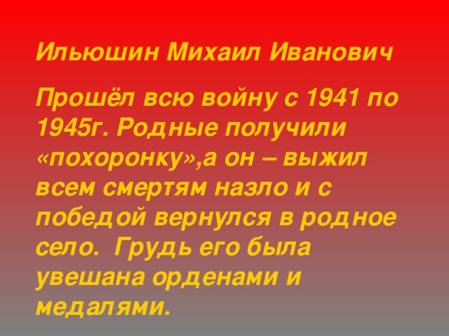 Ильюшин Михаил Иванович Прошёл всю войну с 1941 по 1945г. Родные получили «похоронку»,а он – выжил всем смертям назло и с победой вернулся в родное село. Грудь его была увешана орденами и медалями. 