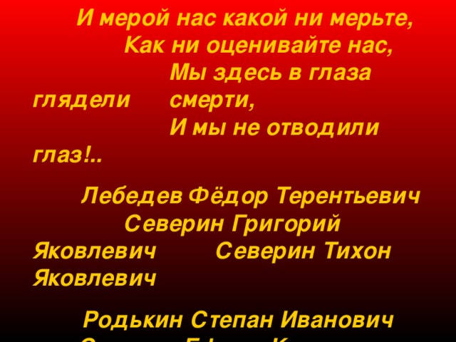  И мерой нас какой ни мерьте,  Как ни оценивайте нас,  Мы здесь в глаза глядели  смерти,  И мы не отводили глаз!..  Лебедев Фёдор Терентьевич  Северин Григорий Яковлевич  Северин Тихон Яковлевич   Родькин Степан Иванович  Секерин Ефрем Калинович  Цыкин Николай Егорович…   