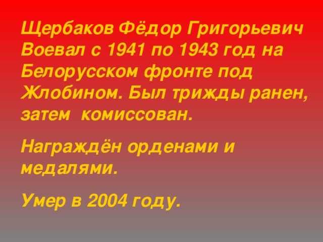 Щербаков Фёдор Григорьевич Воевал с 1941 по 1943 год на Белорусском фронте под Жлобином. Был трижды ранен, затем комиссован. Награждён орденами и медалями. Умер в 2004 году. 