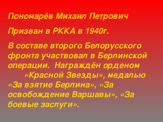 Пономарёв Михаил Петрович Призван в РККА в 1940г. В составе второго Белорусского фронта участвовал в Берлинской операции. Награждён орденом  «Красной Звезды», медалью «За взятие Берлина», «За освобождение Варшавы», «За боевые заслуги». 