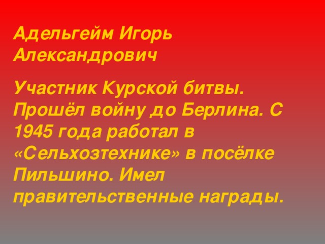 Адельгейм Игорь  Александрович Участник Курской битвы. Прошёл войну до Берлина. С 1945 года работал в «Сельхозтехнике» в посёлке Пильшино. Имел правительственные награды. 