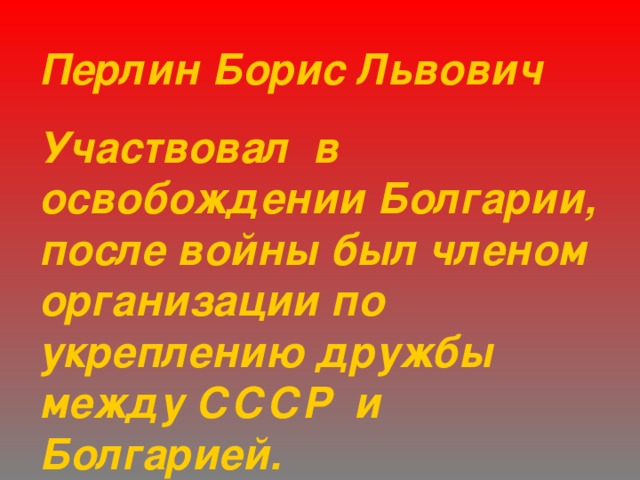 Перлин Борис Львович Участвовал в освобождении Болгарии, после войны был членом организации по укреплению дружбы между СССР и Болгарией. 