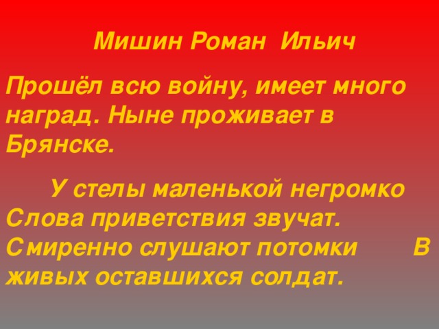   Мишин Роман Ильич Прошёл всю войну, имеет много наград. Ныне проживает в Брянске.  У стелы маленькой негромко Слова приветствия звучат. Смиренно слушают потомки В живых оставшихся солдат. 