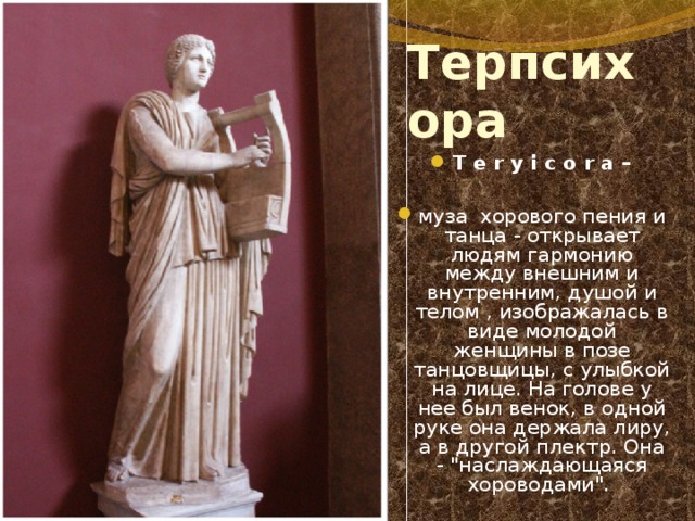 Терпсихора T e r y i c o r a –  муза хорового пения и танца - открывает людям гармонию между внешним и внутренним, душой и телом  , изображалась в виде молодой женщины в позе танцовщицы, с улыбкой на лице. На голове у нее был венок, в одной руке она держала лиру, а в другой плектр. Она - 