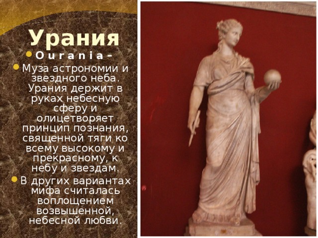 Урания O u r a n i a – Муза астрономии и звездного неба. Урания держит в руках небесную сферу и олицетворяет принцип познания, священной тяги ко всему высокому и прекрасному, к небу и звездам. В других вариантах мифа считалась воплощением возвышенной, небесной любви. 