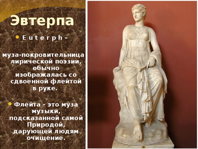  Эвтерпа E u t e r p h –  муза-покровительница лирической поэзии, обычно изображалась со сдвоенной флейтой в руке.  Флейта - это муза музыки, подсказанной самой Природой, дарующей людям очищение. 