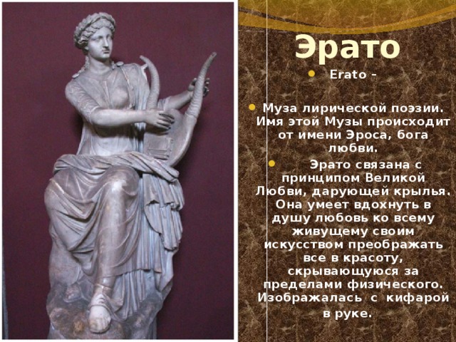 Эрато Erato –  Муза лирической поэзии. Имя этой Музы происходит от имени Эроса, бога любви.  Эрато связана с принципом Великой Любви, дарующей крылья. Она умеет вдохнуть в душу любовь ко всему живущему своим искусством преображать все в красоту, скрывающуюся за пределами физического. Изображалась  с  кифарой в руке. 