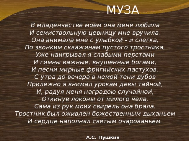  МУЗА   В младенчестве моем она меня любила И семиствольную цевницу мне вручила. Она внимала мне с улыбкой - и слегка, По звонким скважинам пустого тростника, Уже наигрывал я слабыми перстами И гимны важные, внушенные богами, И песни мирные фригийских пастухов. С утра до вечера в немой тени дубов Прилежно я внимал урокам девы тайной, И, радуя меня наградою случайной, Откинув локоны от милого чела, Сама из рук моих свирель она брала. Тростник был оживлен божественным дыханьем И сердце наполнял святым очарованьем.     А.С. Пушкин 