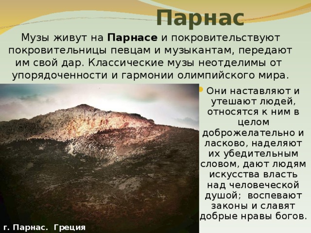  Парнас Музы живут на Парнасе и покровительствуют покровительницы певцам и музыкантам, передают им свой дар. Классические музы неотделимы от упорядоченности и гармонии олимпийского мира. Они наставляют и утешают людей, относятся к ним в целом доброжелательно и ласково, наделяют их убедительным словом, дают людям искусства власть над человеческой душой; воспевают законы и славят добрые нравы богов. г. Парнас. Греция 