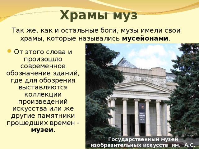 Храмы муз Так же, как и остальные боги, музы имели свои храмы, которые назывались мусейонами . От этого слова и произошло современное обозначение зданий, где для обозрения выставляются коллекции произведений искусства или же другие памятники прошедших времен - музеи . Государственный музей изобразительных искусств им. А.С. Пушкина 